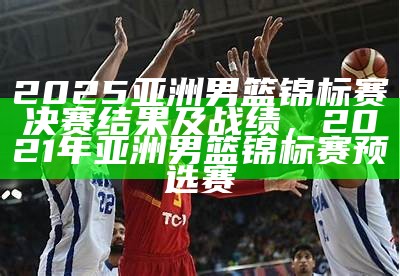 2025亚洲男篮锦标赛决赛结果及战绩，2021年亚洲男篮锦标赛预选赛