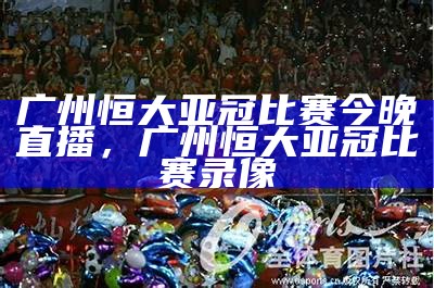 广州恒大亚冠冠军阵容及相关球员信息情报，广州恒大亚冠冠军视频