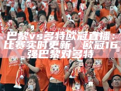 巴黎vs多特欧冠直播：比赛实时更新，欧冠16强巴黎对多特