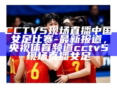 CCTV5现场直播中国女足比赛-最新报道，央视体育频道cctv5现场直播女足