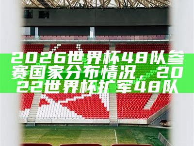 2026世界杯48队参赛国家分布情况，2022世界杯扩军48队