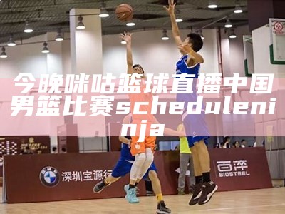 今晚咪咕篮球直播中国男篮比赛 scheduleninja