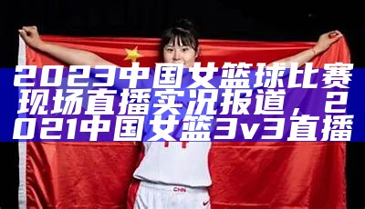 2023中国女篮球比赛现场直播实况报道，2021中国女篮3v3直播