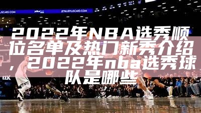 2022年NBA选秀顺位名单及热门新秀介绍，2022年nba选秀球队是哪些